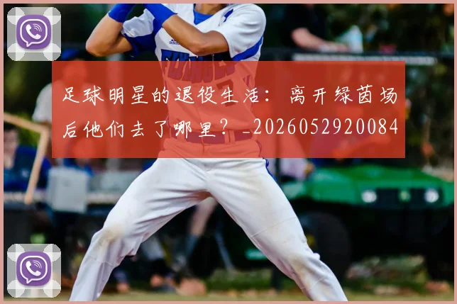 足球明星的退役生活：离开绿茵场后他们去了哪里？_20260529200849_20260610170344