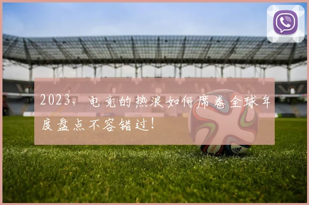 2023,电竞的热浪如何席卷全球年度盘点不容错过!