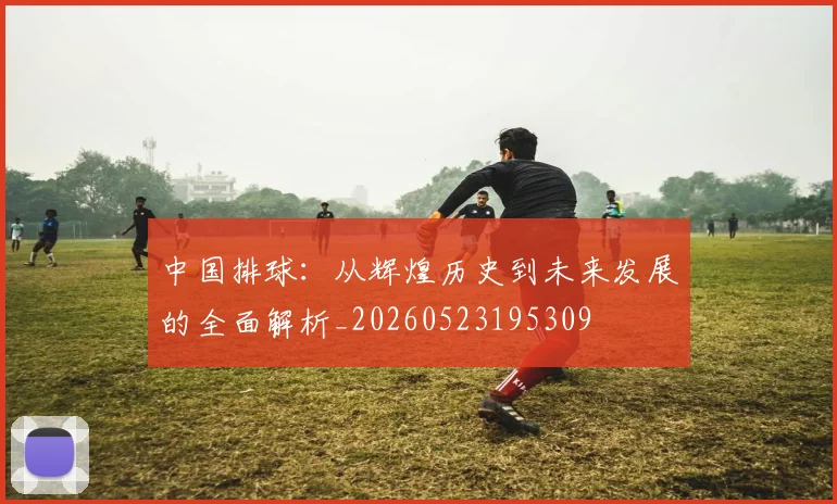 中国排球:从辉煌历史到未来发展的全面解析_20260523195309